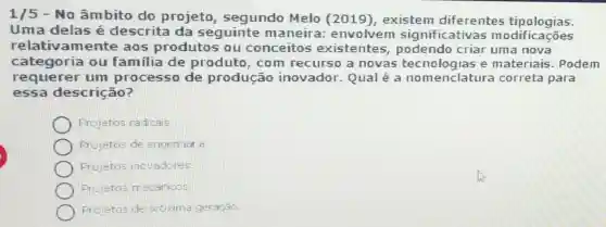 1/5 - No âmbito do projeto , segundo Melo (2019), existem diferentes tipologias.
Uma delas é descrita da seguinte m aneira: envolvem significativa s modificações
relativamente aos produtos ou conceitos existentes podendo criar uma nova
categoria ou familia de produto, com recurso a novas e materiais . Podem
requerer um processo de produção inovador. Qual é a nomenclatura correta para
essa descrição?
Projetos radicais
Projetos de engentar a
Projetos incvadores.
Frojetos mecânioos
Projetos de próxima geração.