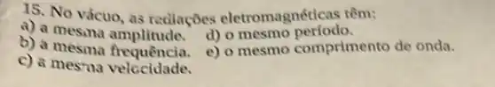 15. No vácuo, as rediaçōes eletromagnét icas têm:
b)d) o mesmo perfodo.
c) a mesma velccidade.
C e) o mesmo comprimento de onda.