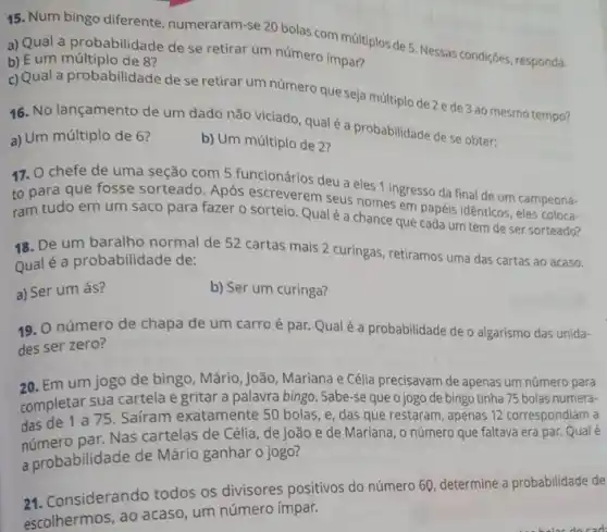 15. Num bingo diferente numeraram-se 20 bolas com múltiplos de 5 Nessas condições, responda.
a) Qual a probabilidade de se retirar um número impar?
b) E um múltiplo de 8?
c) Qual a probabilidade de se retirar um número que seja múltiplo de 2 ede 3ao mesmo tempo?
16. No lançamento de um dado não viciado qualé a probabilidade de se obter:
a) Um múltiplo de 6?
b) Um múltiplo de 2?
17. O chefe de uma seção com 5 funcionários deu a eles 1 ingresso da final de um campeona-
to para que fosse sorteado. Após escreverem seus nomes em papéis idênticos, eles coloca-
ram tudo em um saco para fazer o sorteio. Qual é a chance que cada um tem de ser sorteado?
18. De um baralho normal de 52 cartas mais 2 curingas, retiramos uma das cartas ao acaso.
Qualé a probabilidade de:
a) Ser um ás?
b) Ser um curinga?
19. O número de chapa de um carro é par. Qualé a probabilidade de o algarismo das unida-
des ser zero?
20. Em um jogo de bingo, Mário, João Mariana e Célia precisavam de apenas um número para
completar sua cartela e gritar a palavra bingo . Sabe-se que o jogo de bingo tinha 75 bolas numera-
das de 1 a 75. Sairam exatamente 50 bolas, e, das que restaram, apenas 12 correspondiam a
par. Nas cartelas de Célia, de João e de Mariana, o número que faltava era par.
a probabilidade de Mário ganhar o jogo?
24. Considerando todos os divisores positivos do número 60, determine a probabilidade de
escolhermos, ao acaso, um número ímpar.