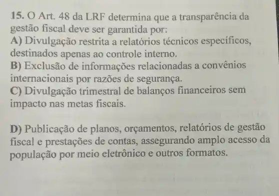 15. O Art . 48 da LRF determina que a transparenc ia da
gestão fiscal deve ser garantida por:
A) Di vulgação restrita a relatórios técnicos especificos,
destinados apenas ao controle interno.
B)Exclusão de informações relacionadas a convenios
internacionais por razões de segurança.
C) D vulgação trimestral de balancos financeiros sem
impacto nas metas fiscais.
D)Publicação de planos , orcamentos , relatórios de gestão
fiscal e prestações de contas , assegurando amplo acesso da
população por meio eletrônico e outros formatos.