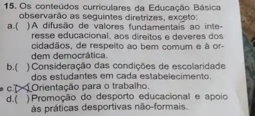 15. Os conteúdos curriculares da Educação Básica
observarão as seguintes diretrizes, exceto:
a. () A difusão de valores fundamentais ao inte-
resse educacional, aos direitos e deveres dos
cidadãos, de respeito ao bem comum e à or-
dem democrática.
b. () Consideração das condições de escolaridade
dos estudantes em cada estabelecimento.
C. Drientação para o trabalho.
d. () Promoção do educacional e apoio
às práticas desportivas não-formais.