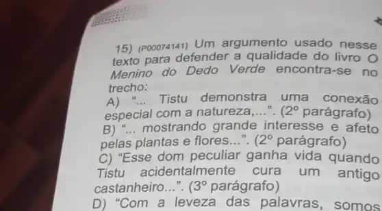 15) (P00074141) Um argumento usado nesse
texto para defender a qualidade do livro O
Menino do Dedo Verde encontra-se no
trecho:
A) __ Tistu demonstra uma conexão
especial com a natureza __ ". 12^circ  parágrafo)
B) __ mostrando grande interesse e afeto
pelas plantas e flores...". 12^circ  parágrafo)
C) "Esse dom peculiar ganha vida quando
Tistu acidentalme nte cura um antigo
castanheiro __ ". ( 3^circ  parágrafo)
D)Com a leveza das palavras , somos