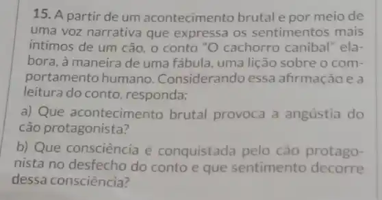 15. A partir de um acontecimento brutal e por meio de
uma voz narrativa que expressa os sentimentos mais
intimos de um cão , o conto "O cachorro canibal" ela-
bora, à maneira de uma fábula, uma lição sobre o com-
portamento humano . Considerando essa afirmação e a
leitura do conto responda:
a) Que acontecime nto brutal provoca a angústia do
cão protagonista?
b) Que consciência é conquistada pelo cão protago-
nista no desfecho do conto e que sentimento decorre
dessa consciência?