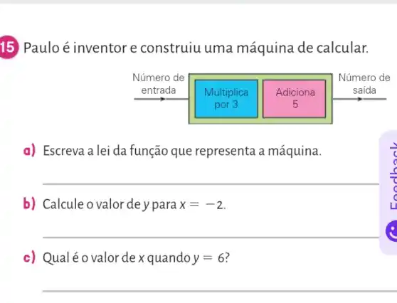 15 Paulo é inventor e construiu uma máquina de calcular.
a) Escreva a lei da função que representa a máquina.
__
b) Calcule o valor de y para x=-2
__
c) Qualéo valor de x quando y=6
__