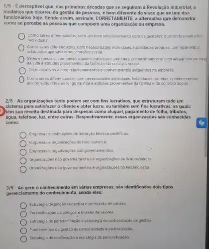 1/5 - É perceptivel que nas primeiras décadas que se seguiram à Revolução Industrial, a
mudança que ocorreu da gestão de pessoas, é bem diferente da visão que se tem dos
funcionários hoje. Sendo assim assinale, CORRETAMENTE, a alternativa que demonstra
como se percebe as pessoas que compoem uma organização ou empresa.
Como seres diferenciados, com um bom relacionamento com os gestores, buscando resultados
individuais.
Como seres differenciados, com necessidades individuals,habilidades.propplas conhecimentos
adquiridos apenas no seu convivio social.
Seres especiais, com necessidades individuals limitadas, comecimentos unicos adquiridos ao long
da vida e atitudes proveniente:da familia e do convivio social.
Comunicativos e com relacionamentos e conhecimentos adquiridos na empresa
Como seres diferenciados, com necessibades individuals,habildades proprias conhecimentos
únicos adquiridos ao longo da vida e atitudes provenientes da familla e do convivio social.
2/5 - As organizações tanto podem ser com fins lucrativos, que estruturam todo um
sistema para satisfazer o cliente e obter lucro, ou também sem fins lucrativos , as quais
têm sua receita destinada para despesas como aluguel de folha, tributos,
água, telefone, luz, entre outras. Respectivamente, essas organizações são conhecidas
como:
Empresas e institulções de iniciação técnica-cientificas.
Empresas e organizações de livre comércio.
Empresas e organizaçóes não governamentais.
Organizações não governamentals organizações de livre comércio.
Organizaçóes não governamentais organizaçōes do terceiro setor.
3/5 -Ao gerir o conhecimento em várias empresas, são identificados dois tipos
gerenciamento do conhecimento, sendo eles:
Estratégia de junção conectiva e de missão de valores.
Personificação de códigos e missão de valores.
Estratégia de personificação e estratégia de padronização de gestão
Fundamentos da gestão de personalidade e padronizaçáo.
Estratégia de codificação e estratégia de personificação.