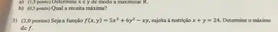 a) (1,5 ponto) Determine x c y de modo a maximizar R.
b) (0,5 ponto) Qual a receita máxima?
3) (2,0 pontos) Seja a função f(x,y)=5x^2+6y^2-xy sujeita à restrição x+y=24 Determine o máximo
def.