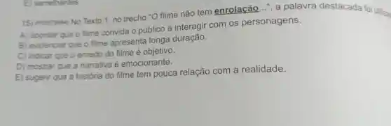 15) (Pooorses No Texto 1, no trecho "O filme não tem enrolação ", a palavra destacada foi utilizan
A) apontar que o filme convida o público a interagir com os personagens.
B) evidenciar que o filme apresenta longa duração.
C) indicar que o enredo do filme é objetivo.
D) mostrar que a narrativa e emocionante.
E) sugerir que a história do filme tem pouca relação com a realidade.
E semelhantes.