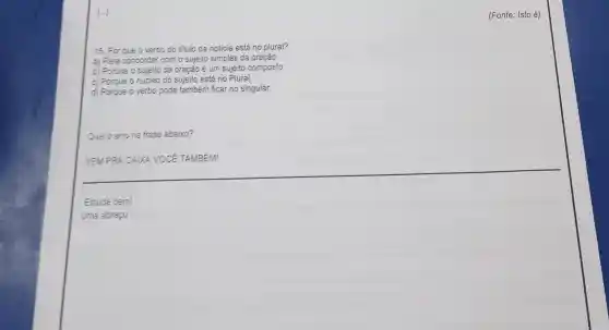 [..]
15. Por que o verbo do titulo da noticia está no plural?
a) Para concordar com o sujeito simples da oração.
b) Porque o sujeito da oração é um sujeito composto.
c) Porque o núcleo do sujeito está no Plural.
d) Porgue o verbo pode também ficar no singular.
Qual o erro na frase abaixo?
VEMPRA CAIXA VOCE TAMBÉM!
(Fonte: Isto é)