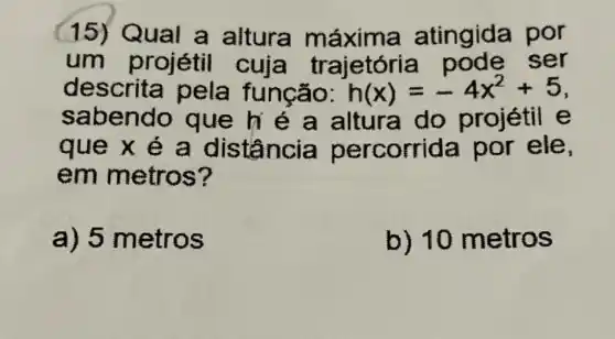 15) Q máxima atingid por
um projétil cuja trị ajetória pode ser
des função: h(x)=-4x^2+5
saben é a altura do projétil e
que x é a distância percorrid a por ele,
em metros?
a) 5 metros
b) 10 metros