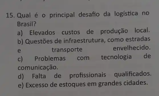 15. Qual é - principal desafio da logística no
Brasil?
a) Elevados custos de produção local.
b) Questões de infraestrutura , como estradas
e	transporte	envelhecido.
roblemas com tecnologia de
comunicação.
d)Falta de profissior ais qualificados.
e) Excesso de estoques em grandes cidades.