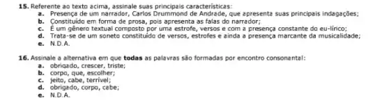 15. Referente ao texto acima, assinale suas caracteristicas:
a. Presença de um narrador apresenta suas principais indagações.
b. Constituido em forma de prosa, pois apresenta as falas do narrador;
C. É um gênero textual composto por uma estrofe, versos e com a presença constante do eu-lirico;
d. Trata-se de um soneto constituido de versos, estrofes e ainda a presença marcante da musicalidade;
e. N.D.A.
16. Assinale a alternativa em que todas as palavras são formadas por encontro consonantal:
a. obriqado, crescer, triste
b. corpo, que, escolher;
C. jeito, cabe, terrivel;
d. obrigado, corpo, cabe;
e. N.D.A.