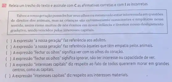 15 Releia um trecho do texto e assinale com C as afirmativas corretas e com las incorretas.
Talveza nossageração possa fechar seusolhos ou mesmonãoestar interessadaem questões
de direitos dos animais mas as crianças são extremamente conscientes e empáticas nesse
sentido, assim como muitos de nós éramos em nossa infancia e tivemos nosso desligamento
gradativo, sendo vencidos pelos interesses capitais.
() A expressão "a nossa.geração" faz referência aos adultos.
() A expressão "a nossa geração" faz referência aqueles que têm empatia pelos animais.
() A expressão "Fechar os olhos" significa ver com os olhos do coração.
() A expressão "fechar os olhos" sighifica ignorar, não ter interesse ou capacidade de ver.
() A expressão "interesses capitais" diz respeito ao fato de todos quererem morar em grandes
centros, como as capitais.
() A expressão "interesses capitais" diz respeito aos interesses materiais.