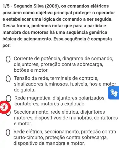 1/5 - Segundo Silva (2006), os comandos elétricos
possuem como objetivo principal proteger o operador
e estabelecer uma lógica de comando a ser seguida.
Dessa forma , podemos notar que para a partida e
manobra dos motores há uma sequencia I genérica
básica de acionamento . Essa sequência é composta
por:
Corrente de potência , diagrama de comando,
disjuntores , proteção contra sobrecarga,
botōes e motor.
Tensão da rede , terminais de controle,
sinalizadores luminosos , fusiveis , fios e motor
de gaiola.
Rede magnética , disjuntores polarizados,
contatores , motores a explosão.
Seccionam ento, rede elétrica , disjuntores
motores , dispositivos de manobras , contatores
e motor.
Rede elétrica , seccionam ento, proteção contra O
curto -circuito , proteção contra sobrecarga,
dispositivo de manobra e motor.