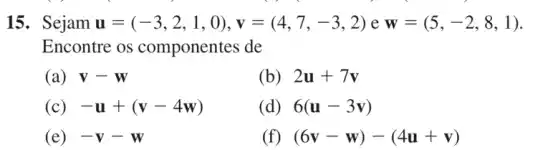 15. Sejam u=(-3,2,1,0),v=(4,7,-3,2) e w=(5,-2,8,1)
Encontre os componentes de
(a) V-W
(b) 2u+7v
(c) -u+(v-4w)
(d) 6(u-3v)
(e) -V-W
(f) (6v-w)-(4u+v)