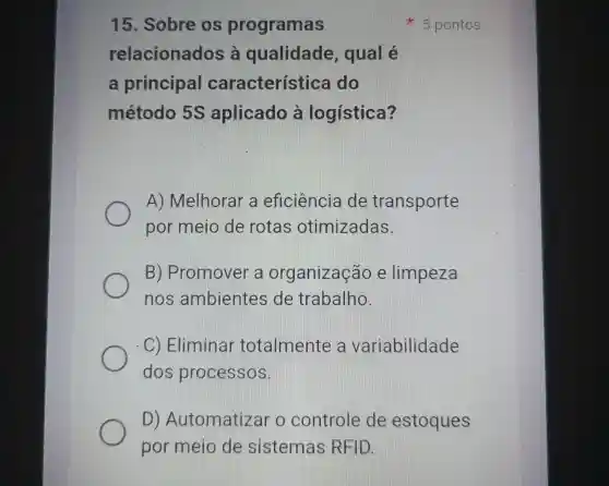 15. Sobre (1)programas
relacionados là qualidade qual é
a principa característica do
método aplicado à logística?
A)Melhorar a eficiência de transporte
por meio de rotas otimizadas.
B)Promover a organização e limpeza
nos ambientes de trabalho.
C) Eliminar totalmente variabilidade
dos processos.
D)Automatizar o controle de estoques
por meio de sistemas REID.
5 pontos