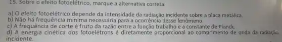 15 . Sobre o efeito fotoelétrico , marque a alternativa correta:
a) 0 efeito fotoelétrico depende da intensidade da radiação incidente sobre a placa metálica.
b) Não há mínima necessária I para a ocorrencia desse fenômeno.
c) A frequência de corte é fruto da razão entre a e a constante de Planck.
d) A energia cinética dos fotoelétrons e diretamente proporcional ao comprimento de onda da radiação
incidente.