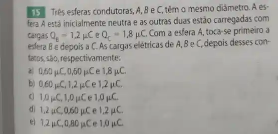 15 Três esferas condutoras, A, B e C, têm 0 mesmo diâmetro. A es-
fera A está inicialmente neutra e as outras duas estão carregadas com
cargas Q_(B)=1,2mu CeQ_(C)=1,8mu C
Com a esfera A toca-se primeiro a
esfera B e depois a C. As cargas elétricas de A Be C, depois desses con-
tatos, são , respectivamente:
a) 0,60mu C,0,60mu C e 1,8mu C
b) 0,60mu C,1,2mu C e 1,2mu C
C) 1,0mu C,1,0mu C e 1,0mu C
d) 1,2mu C,0,60mu C e 1,2mu C
e) 1,2mu C,0,80mu C e 1,0mu C