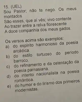 15. (UEL)
Sou Pastor; não te nego. Os meus
montados
Sǎo esses, que aí vès; vivo contente
Ao trazer entre a relva florescente
A doce companhia dos meus gados
Os versos acima são exemplos:
a) do espirito harmonioso da poesia
arcádica.
b) do estilo tortuoso do período
barroco.
c) do refinamento e da ostentação da
poesia parnasiana.
d) do intento nacionalista na poesia
romantica.
e) do humor e do lirismo dos primeiros
modernistas.