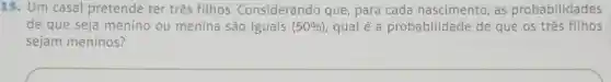 15. Um casal pretende ter três filhos . Considerando que, para cada nascimento, as probabilidades
de que seja menino ou menina são iguais (50% ) qual é a probabilidade de que os três filhos
sejam meninos?