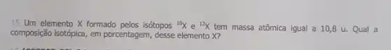 15 Um elemento X formado pelos isótopos (}^10X e {)^12X tem massa atômica igual a 10,8u. Qual a
composição isotópica, em porcentagem, desse elemento X?