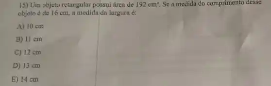 15) Um objeto retangular possui área de 192cm^2 Se a medida do comprimento desse
objeto é de 16 cm, a medida/da largura é:
A) 10 cm
B) 11 cm
C) 12 cm
D) 13 cm
E) 14 cm