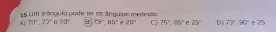 15 Um triângulo pode ter os ângulos medindo:
A) 70^circ ,70^circ  e 70^circ 
(B) 75^circ ,85^circ  e 20^circ 
C) 75^circ ,85^circ  e 25^circ 
D) 70^circ ,90^circ  e 25.