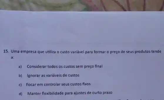 15. Uma empresa que utiliza o custo variável para formar o preço de seus produtos tende
a:
a) Considerar todos os custos sem preço final
b) Ignorar as variáveis de custos
c) Focar em controlar seus custos fixos
d) Manter flexibilidade para ajustes de curto prazo