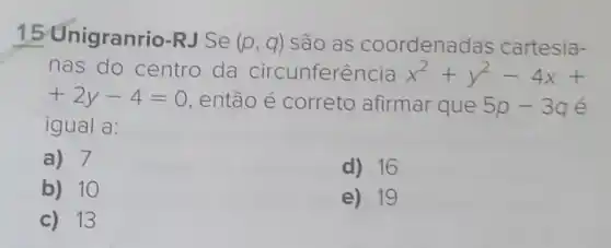 15 Unigranrio-RJ Se (p,q) são as coordenac las cartesia-
nas do centro da circunferência x^2+y^2-4x+
+2y-4=0 então é correto afirmar que 5p-3q e
igual a:
a) 7
d) 16
b) 10
e) 19
c) 13