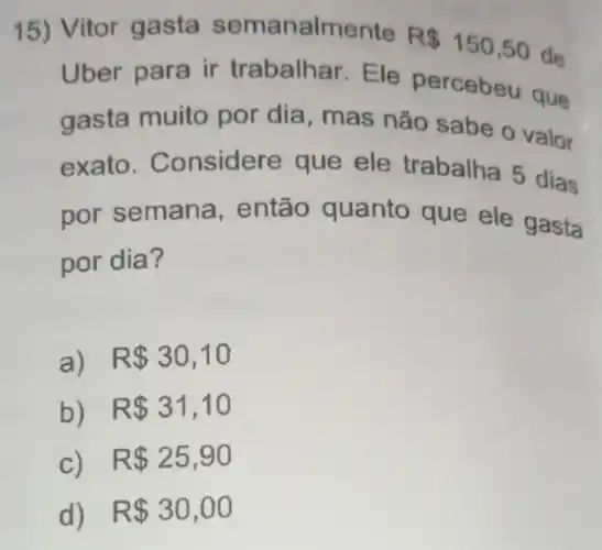 15) Vitor gasta semanalmente
R 150,50
de
Uber para ir trabalhar. Ele percebeu que
gasta muito por dia, mas não sabe o valor
exato . Considere que ele trabalha 5 dias
por semana , então quanto que ele gasta
por dia?
a) R 30,10
b) R 31,10
C) . R 25,90
d) R 30,00