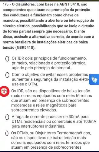 1/5-0 disjuntores , com base na ABNT 5410 , são
componentes que atuam ina promoção da proteção
dos condutores e funcionam como chave de
manobra , possibilitando a abertura ou interrupção do
circuito elétrico , possibilitando que se isole o circuito
de forma parcial sempre que necessário . Diante
disso , assinale a alternativa correta, de acordo com a
norma brasileira de instalações elétricas de baixa
tensão (NBR5410).
Os IDR dois princípios de funcionamento,
primeiro , relacionado à proteção térmica,
agindo pelo princípio do bimetal .
Com o objetivo de evitar esses problemas
aumentar a segurança da instalação elétri
usa-se o DTM
Os IDR, são OS dispositivos de baixa tensão
mais comuns equipados com relés térmicos
que atuam I em presença de sobrecorrentes
moderadas e relés magnéticos para
sobrecorrentes elevadas.
A fuga de corrente pode ser de 30mA para
DTMs residenciais ou comerciais e até 100mA
para interruptores industriais.
Os DTMs , ou Disjuntores magnéticos,
são os dispositivos de baixa tensão mais
comuns equipados com relés térmicos que
atuam em presença de sobrecorrentes