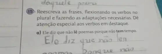 150 Reescreva as frases flexionando os verbos no
plurale fazendo as adaptações necessárias. Dê
atenção especial aos verbos em destaque.
a) Ele diz que não lê poemas porque não tem tempo.
__