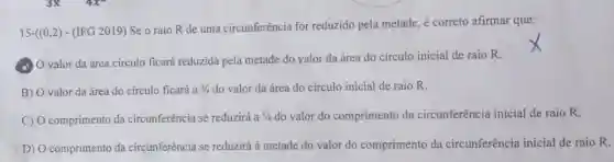 15-((0,2)-(IFG2019)
Se o raio R de uma circunferência for reduzido pela metade, é correto afirmar que:
A. O valor da área círculo ficará reduzida pela metade do yalor da área do círculo inicial de raio R.
B) O valor da área do círculo ficará a 3/4 do valor da área do círculo inicial de raio R.
C) O comprimento da circunferência se reduzirá a 1/4 do valor do comprimento da circunferência inicial de raio R.
D) O comprimento da circunferência se reduzirá à metade do valor do comprimento da circunferência inicial de raio R.