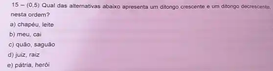 15-(0,5) Qual das alternativas abaixo apresenta um ditongo crescente e um ditongo decrescente,
nesta ordem?
a) chapéu, leite
b) meu, cai
c) quão, saguão
d) juiz, raiz
e) pátria, herói