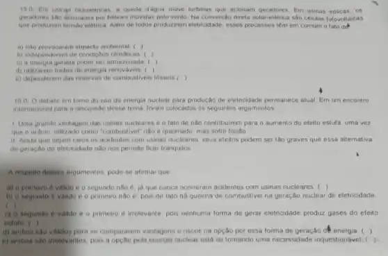 150-Em usings hidrelotricas a queda d'agua move lurbinas que acionam geradores Em usinas edicas, os
geradores silo acionados por helices movidas pelo vento. Na conversito direta solar-elétrica são côlulas fotovoltaicas
que producem tensho eletrica Além de todos produzirem eletricidade, esses processos iêm em comum o fato do
a) nào provocarem impacto ambiental ( ( )
b) independerem de condiçbes olimaticas: ()
, c) a energia gerada poder sor amazenada. ()
d) utilizarem fontes de energia renovavois. ()
e) dependerem das reservas de combustiveis fossels ()
10.0.0 debate em tomo do uso da energia nuclear para produção de eletricidade permanece atual. Em um encontro
intemacional para a discussão desse tema, foram colocados os seguintes argumentos
1. Uma grande vantagem das usinas nucleares e o fato de nào contribuirem para o aumento do efeito estufa, uma vez
que o uranio, utilizade como "combustivel" nào e queimado, mas sofre fissão
II. Ainda que sejam raros os acidentes com usinas nucleares, seus efeitos podem ser tão graves que essa alternativa
de geração de eletricidade nào nos permite ficar tranquilos
A respollo desses argumentos pode-se afimar que
, a) o primeiro d valido 0 0 segundo nào 6. ja que nunca oconeram acidentes com usinas nucleares ()
b) 0 segundo 6 valido e o primeir nào ô, pois de fato há queima de combustivel na geração nuclear de eletricidade
c )
c) 0 segundo 6 valido e o primeiro 6 irrelevante, pois nenhuma forma de gerar eletricidade produz gases do efeito
estufa ()
d) ambos sao validos para se compararem vantagens e riscos na opção por essa forma de geração dê energia. ()
e) ambos sao irrelevantes pois a opção pela energia nuclear está se tornando uma necessidade inquestionável. ( )