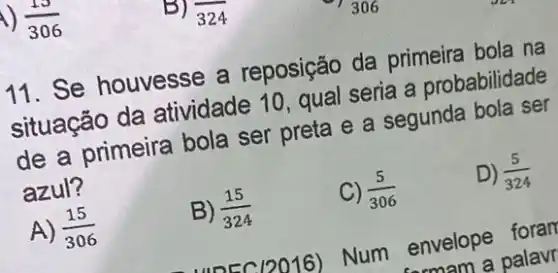 (15)/(306)
11. Se houvesse a reposição da primeira bola na
situação da atividade 10 qual seria a probabilidade
de a primeira bola ser preta e a segunda bola ser
azul?
D) (5)/(324)
A) (15)/(306)
B) (15)/(324)
C) (5)/(306)