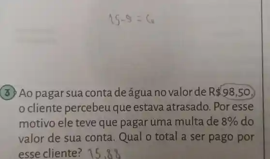 15-9=6
3 Ao pa garsua conta de água no valorde R 98,50
cliente percebeu que estava atrasado . Por esse
motivo ele teve que pagar uma multa de 8%  do