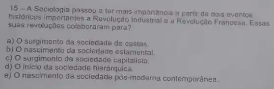 15-A Sociologia passou a ter mais importância a partir de dois eventos
históricos importantes a Revolução Industrial e a Revolução Francesa. Essas
suas revoluções colaboraram para?
a) surgimento da sociedade de castas.
b) nascimento da sociedade estamental.
c) O surgimento da sociedade capitalista.
d) início da sociedade hierárquica.
e) nascimento da sociedade pós-moderna contemporânea.