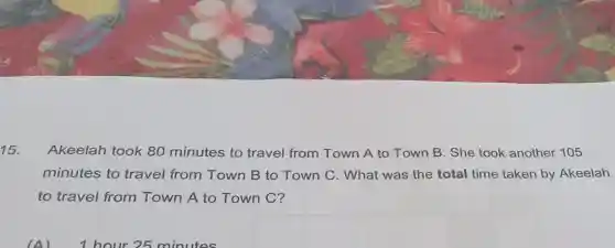 15.
Akeelah took 80 minutes to travel from Town A to Town B. She took another 105
minutes to travel from Town B to Town C. What was the total time taken by Akeelah
to travel from Town A to Town C?