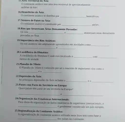 15.Area Territorial da Asia:
continente asiático tem uma área territorial de aproximadamente __
milhões de km^2
16.Hemisférios da Ásia:
continente asiático se distribui por __ hemisférios.
17.Número de Países na Ásia:
continente asiático é constituído por __ países.
18.Rios que Atravessam Áreas Densamente Povoadas:
Os rios __ __ e __ atravessam áreas densamente -I
povoadas na Ásia.
19.Importância dos Rios Asiáticos:
Os rios asiáticos são amplamente aproveitados em atividades como __
__ __ e __
20.Cordilheira do Himalaia:
A cordilheira do Himalaia é onde está localizado o __ com __
metros de altitude.
21.Planalto do Tibete:
Planalto do Tibete é conhecido por ser a nascente de importantes rios como 0
__ eo __
.
22.Depressões da Ásia:
As principais depressões da Ásia incluem o __ eo __ discover
23.Países com Parte do Território na Europa:
Quais países têm parte de seu território na Europa?
__ e __
24.Organização das Estatísticas Internacionais:
Para efeito de organização de dados estatísticos de organismos internacionais, a
__
é geralmente considerada um país europeu.
25.Regionalização do Continente Asiático:
A regionalização do continente asiático utilizada neste livro tem como base a
__ dos países no continente.