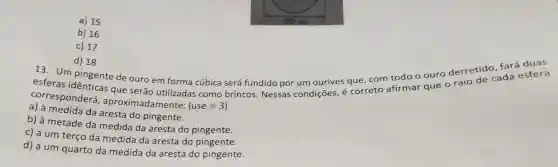 a) 15
b) 16
c) 17
d) 18
Um pingente de ouro em forma cúbica será fundido por um ourives que, com todo o ouro derretide ada esfera
corresponderá , aproximadamente:
(use=3)
que serão utilizadas é correto afirmar que o raio
medida da aresta do pingente.
b) à metade da medida da aresta do pingente.
c) a um terço da medida da aresta do pingente.
d) a um quarto da medida da aresta do pingente.