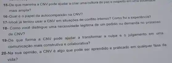 15-De que maneira a CNV pode ajudar a criar uma cultura de paze respeito em uma sociedade
mais ampla?
16-Qual é 0 papel da autocompaixão na CNV?
17-Você já tentou usar a CNV em situações de conflito intenso? Como foi a experiência?
18- Como você distingue uma necessidade legitima de um pedido ou demanda no processo
de CNV?
19-De que forma a CNV pode ajudar a transformar a culpa e 0 julgamento em uma
comunicação mais construtiva e colaborativa?
20-Na sua opinião a CNV é algo que pode ser aprendido e praticado em qualquer fase da
vida?