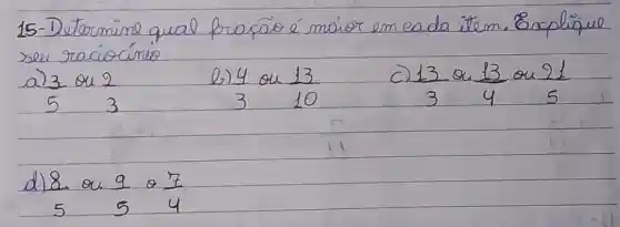 15-Determine qual fração é moior em eada item. Explique seu raciocínio
a) (3)/(5) ou (2)/(3) 
b) (4)/(3) ou (13)/(10) 
c) (13)/(3) ou (13)/(4) ou (21)/(5) 
d) (8)/(5) ou (9)/(5) o (7)/(4)