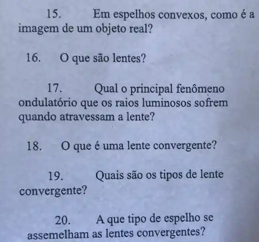 15.	Em espelhos convexos , como é a
imagem de um objeto real?
16. Oque são lentes?
17.	Qual o principa 1 fenômeno
ondulató rio que os raios luminosos sofrem
quando atravessam a lente?
18. Oque é uma lente convergente?
19.	Quais são os tipos de lente
convergente?
20. A que tipo de espelho se
assemelham as lentes convergentes?