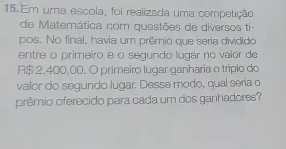 15.Em uma escola, foi realizada uma competição
de Matemática com questōes de diversos ti-
pos.No final, havia um prêmio que seria dividido
entre o primeiro e 0 segundo lugar no valor de
R 2.400,00 O primeiro lugar ganharia o triplo do
valor do segundo lugar. Desse modo, qual seria o
prêmio oferecido para cada um dos ganhadores?