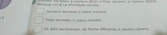 1,5
Gustavo escreveu o número 20,01 e Theo escreveu o número 20,010.
Marque um X na afirmação correta.
Gustavo escreveu o maior número.
Theo escreveu o maior número.
Os dois escreveram , de forma diferente, o mesmo número.