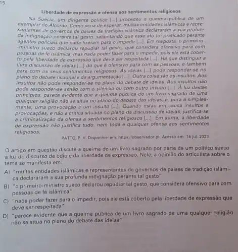 15.
Liberdade de expressão e ofensa aos sentimentos religiosos
Na Suécia, um dirigente politico [...] procedeu à quelima publica de um
exemplar do Alcorão. Como seria de esperar, muitas entidades islâmicas e repre-
sentantes de governos de paises de tradição islâmica declararam a sua profun-
da indignação perante tal gesto, salientando que esse ato foi praticado perante
agentes policiais que nada fizeram para o impedir [...]. Em resposta, o primeiro-
-ministro sueco declarou repudiar tal gesto, que considera ofensivo para com
pessoas de fé islâmica mas nada poder fazer para o impedir, pois ele está cober-
to pela liberdade de expressão que deve ser respeitada __ Há que distinguir a
livre discussão de ideias [...] do que é ofensivo para com as pessoas.e também
para com os seus sentimentos religiosos. As ideias () pode responder-se no
plano do debate racional eda argumentação [...]Outra coisa são os insultos. Aos
insultos não pode responder-se no plano do debate de ideias. Aos insultos não
pode responder-se senão com o silêncio ou com outro insulto [...]. A luz destes
principios, parece evidente que a queima pública de um livro sagrado de uma
qualquer religião não se situa no plano do debate das ideias;pura e simples-
mente, uma provocação e um insulto [..]. Quando estão em causa insultos e
provocaçóes,e não a critica situada no plano da discussão de ideias, justifica -se
a criminalização da ofensa a sentimentos religiosos [...]Em suma, a liberdade
de expressão não justifica tudo, nem toda e qualquer ofensa aos sentimentos
religiosos.
PATTO, P. V. Disponivel em: https://observador.pt. Acesso em: 14 jul. 2023.
artigo em questão discute a queima de um livro sagrado por parte de um politico sueco
a luz do discurso de ódio e da liberdade de expressão. Nele, a opinião do articulista sobre o
tema se manifesta em:
A) "muitas entidades islâmicas e representantes de governos de paises de tradição islâmi-
ca declararam a sua profunda indignação perante tal gesto"
B) "o primeiro-ministro sueco declarou repudiar tal gesto, que considera ofensivo para com
pessoas de fé islâmica"
C) "nada poder fazer para o impedir, pois ele está coberto pela liberdade de expressão que
deve ser respeitada"
D) "parece evidente que a queima pública de um livro sagrado de uma qualquer religião
não se situa no plano do debate das ideias"