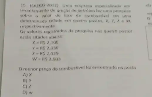 15.(SALGO-2012), Uma empress especializada em
levantamento de preços de fer uma pesquisa
sobre o valor do litro de combustivel em urria
determinada cidade em quatro postos, x, 7,7 e W.
respectivamente.
Os valores registrados da pesquisa nos quatro postos
estão citados abalzo
x=R52,100
Y=852,030
z=15,2,029
W=RS2,003
Omenor preço do combustivel fol encontrado no posto
A) X
B) Y
C) Z
D) W