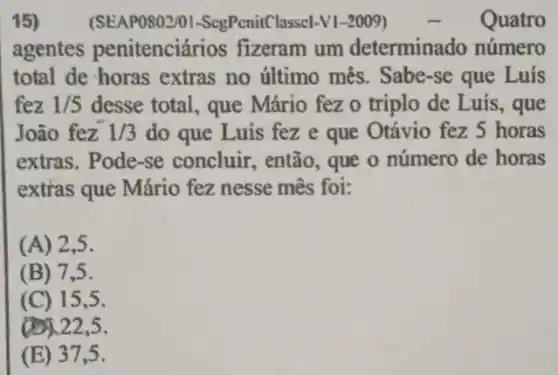 15)	(SEAP0802/01 -ScgPenitClasscI-V1-2009)	Quatro
agentes penitenciários fizeram um determinado número
total de horas extras no último mês. Sabe-se que Luís
fez 1/5 desse total, que Mário fez o triplo de Luis, que
João fez 1/3 do que Luis fez e que Otávio fez 5 horas
extras. Pode-se concluir, então, que o número de horas
extras que Mário fez nesse mês foi:
(A) 2,5.
(B) 7,5.
(C) 15,5 .
(1)122,5.
(E) 37,5 .