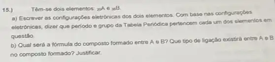 15.)
Têm-se dois elementos: (}_(20)A e ()_{35)B
a) Escrever as configurações eletrônicas dos dois elementos. Com base nas configuraçōes
eletrônicas, dizer que periodo e grupo da Tabela Periódica pertencem cada um dos elementos em
questão.
b) Qual será a fórmula do composto formado entre A e B? Que tipo de ligação existrá entre A e B
no composto formado?Justificar.