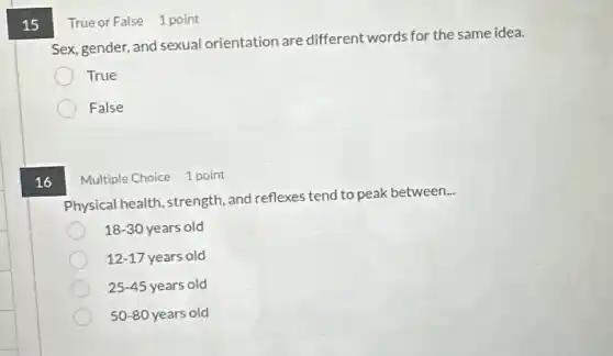 15
True or False 1 point
Sex, gender, and sexual orientation are different words for the same idea.
True
False
16
Multiple Choice 1 point
Physical health, strength and reflexes tend to peak between
__
18-30 years old
12-17 years old
25-45 years old
50-80 years old